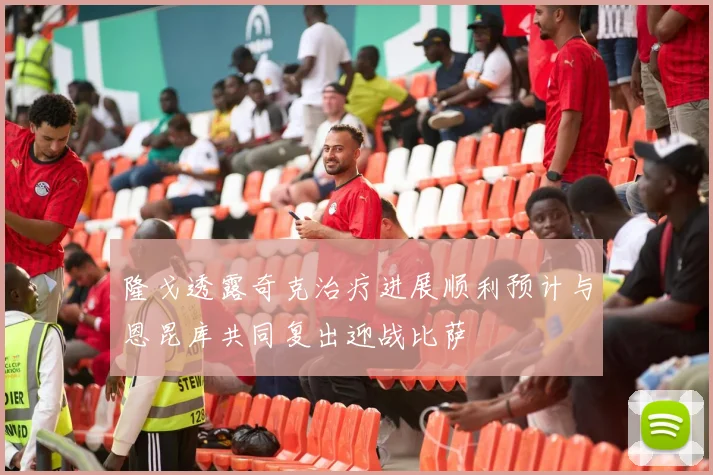 隆戈透露奇克治疗进展顺利预计与恩昆库共同复出迎战比萨