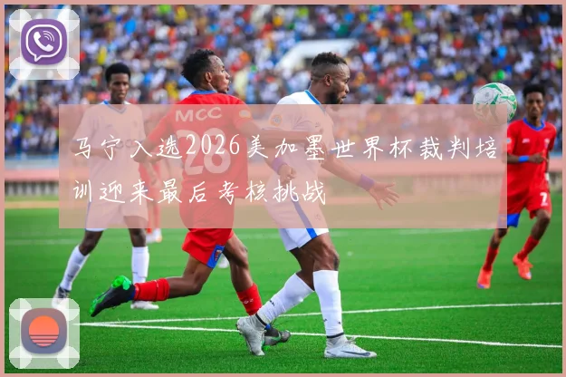 马宁入选2026美加墨世界杯裁判培训迎来最后考核挑战