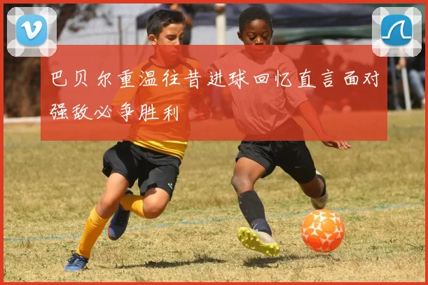 巴贝尔重温往昔进球回忆直言面对强敌必争胜利
