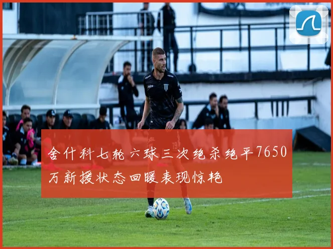 舍什科七轮六球三次绝杀绝平7650万新援状态回暖表现惊艳