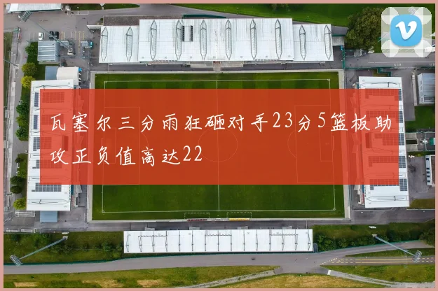 瓦塞尔三分雨狂砸对手23分5篮板助攻正负值高达22