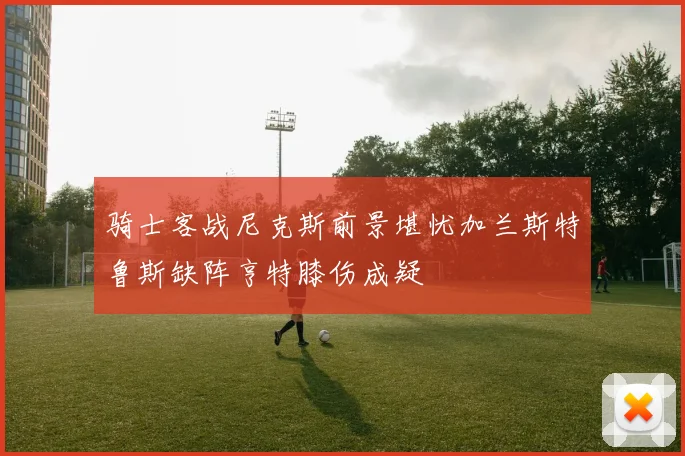 骑士客战尼克斯前景堪忧加兰斯特鲁斯缺阵亨特膝伤成疑