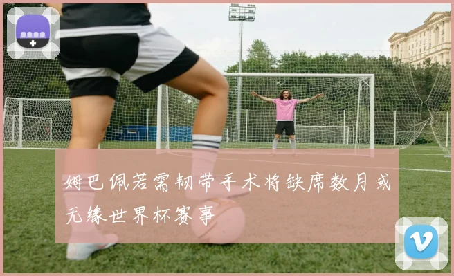姆巴佩若需韧带手术将缺席数月或无缘世界杯赛事