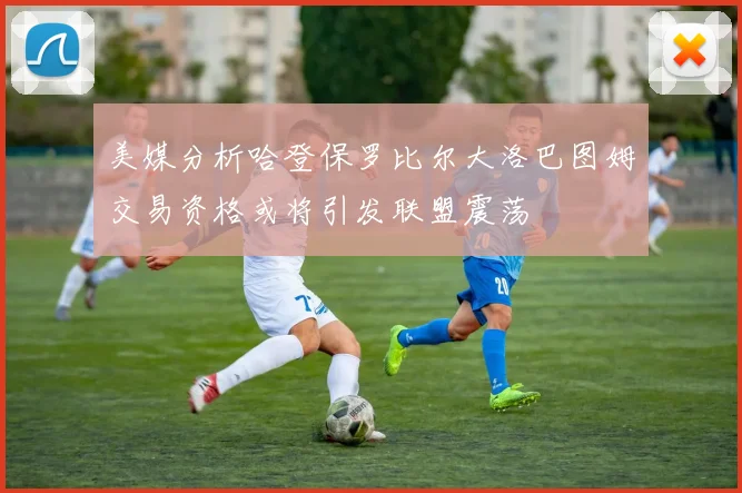 美媒分析哈登保罗比尔大洛巴图姆交易资格或将引发联盟震荡