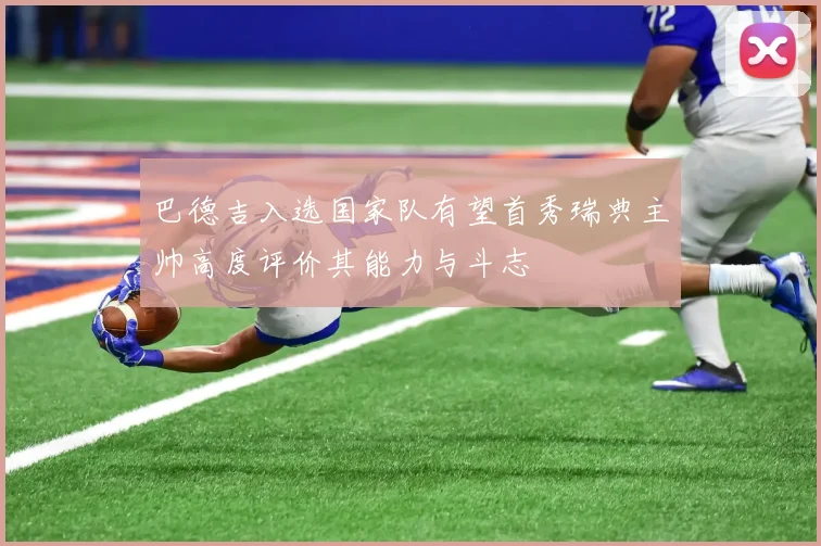 巴德吉入选国家队有望首秀瑞典主帅高度评价其能力与斗志