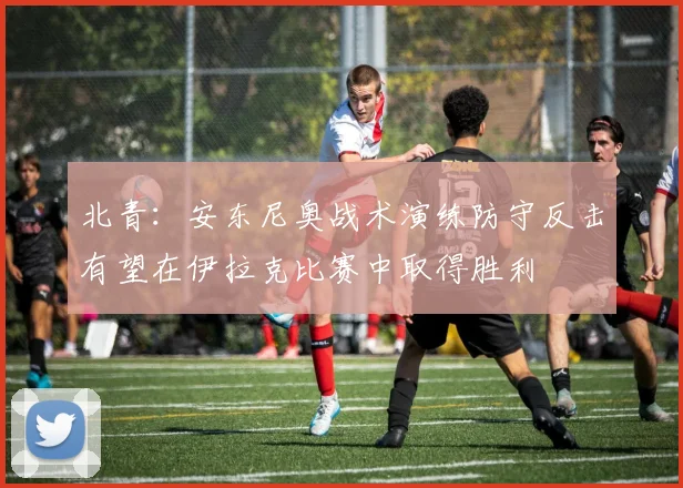 北青：安东尼奥战术演练防守反击有望在伊拉克比赛中取得胜利