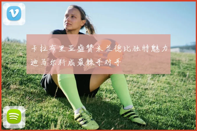 卡拉布里亚盛赞米兰德比独特魅力迪马尔科成最棘手对手