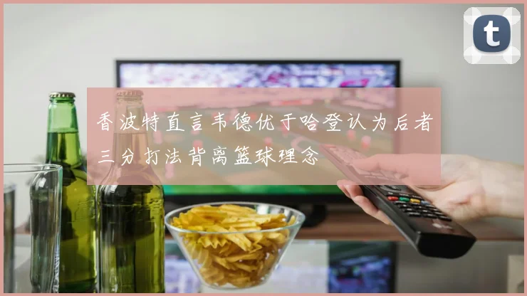 香波特直言韦德优于哈登认为后者三分打法背离篮球理念