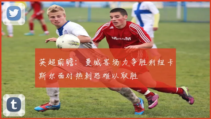 英超前瞻：曼城客场力争胜利纽卡斯尔面对热刺恐难以取胜