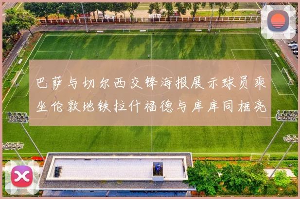 巴萨与切尔西交锋海报展示球员乘坐伦敦地铁拉什福德与库库同框亮相