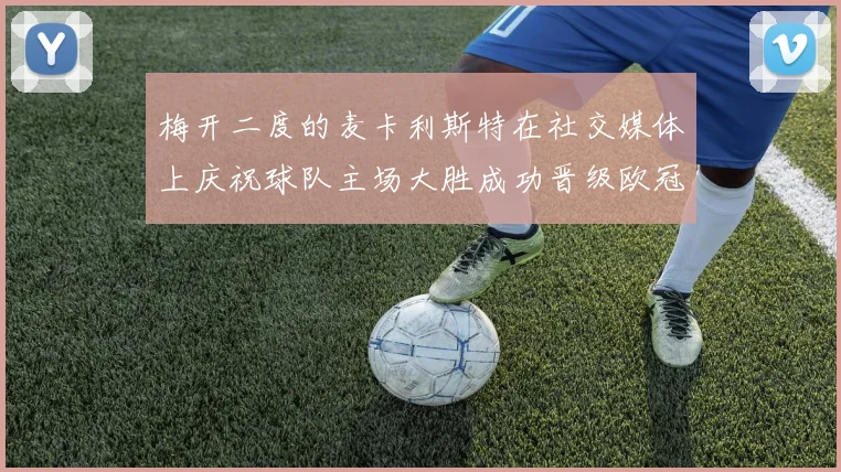 梅开二度的麦卡利斯特在社交媒体上庆祝球队主场大胜成功晋级欧冠16强