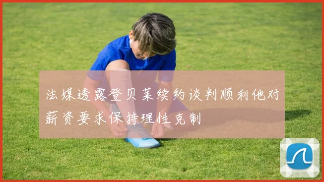法媒透露登贝莱续约谈判顺利他对薪资要求保持理性克制