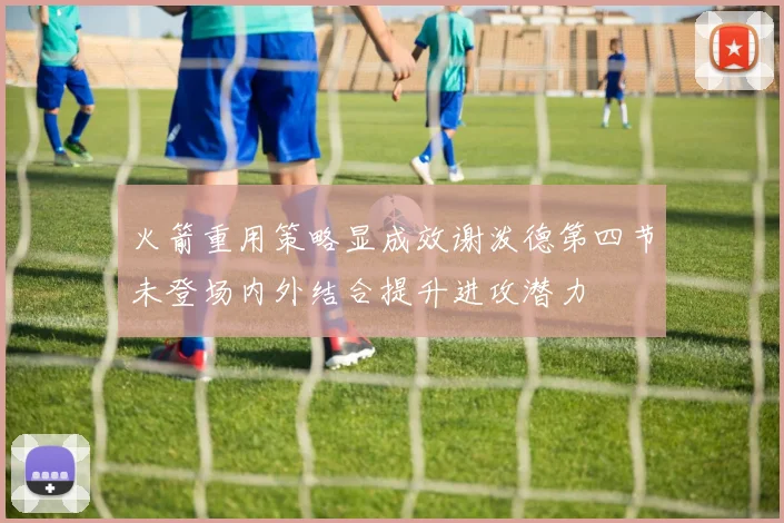 火箭重用策略显成效谢泼德第四节未登场内外结合提升进攻潜力