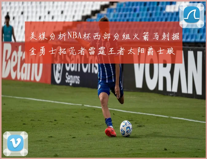 美媒分析NBA杯西部分组火箭马刺掘金勇士拓荒者雷霆王者太阳爵士狼队