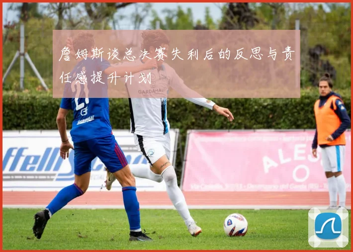 詹姆斯谈总决赛失利后的反思与责任感提升计划