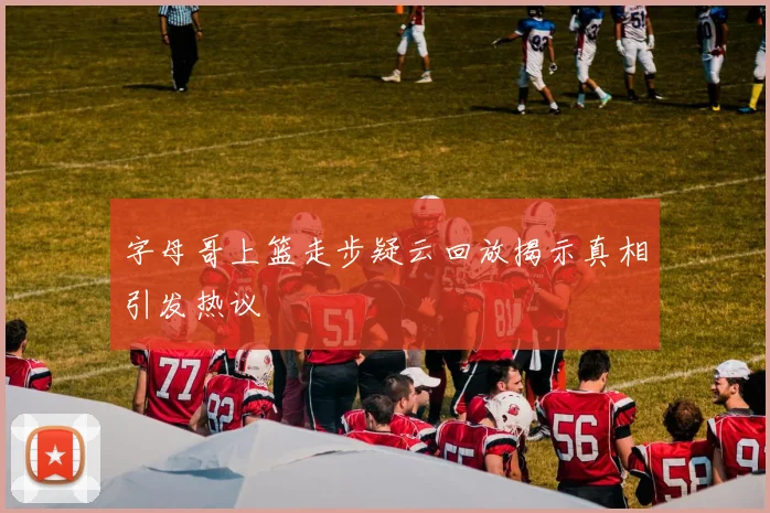 字母哥上篮走步疑云回放揭示真相引发热议
