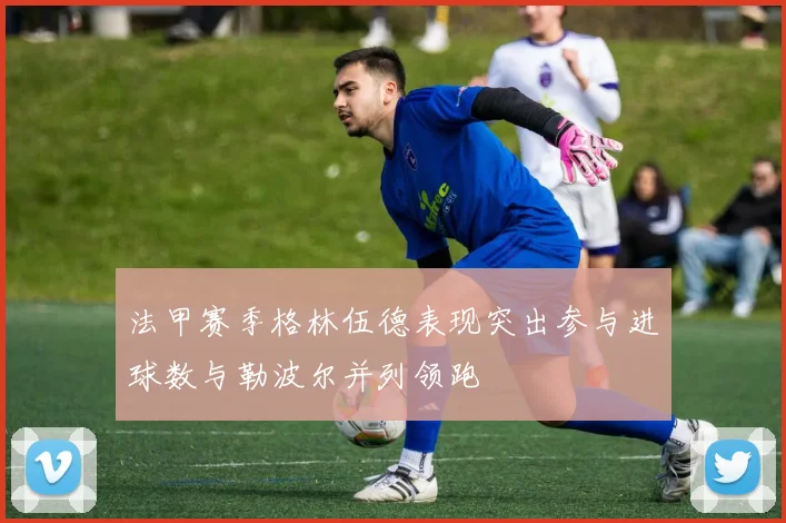 法甲赛季格林伍德表现突出参与进球数与勒波尔并列领跑
