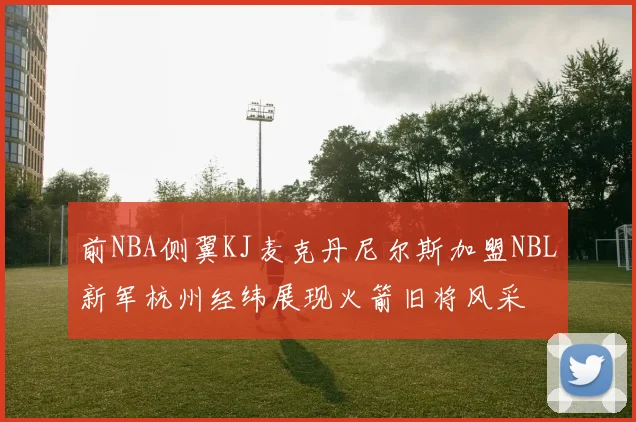 前NBA侧翼KJ麦克丹尼尔斯加盟NBL新军杭州经纬展现火箭旧将风采
