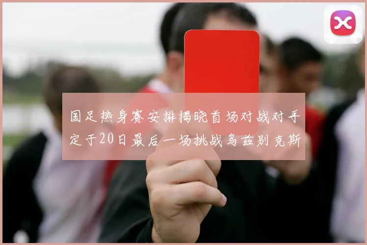 国足热身赛安排揭晓首场对战对手定于20日最后一场挑战乌兹别克斯坦
