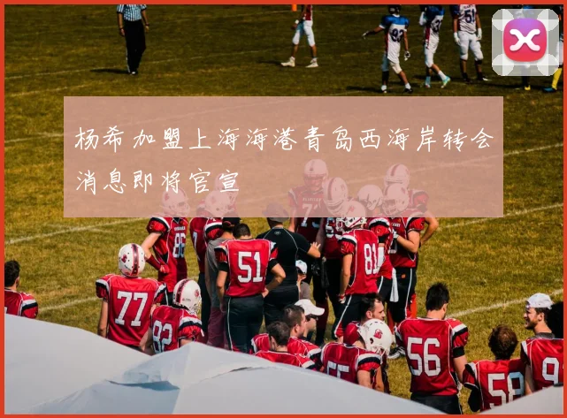 杨希加盟上海海港青岛西海岸转会消息即将官宣
