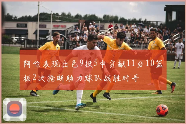 阿伦表现出色9投5中贡献11分10篮板2次抢断助力球队战胜对手