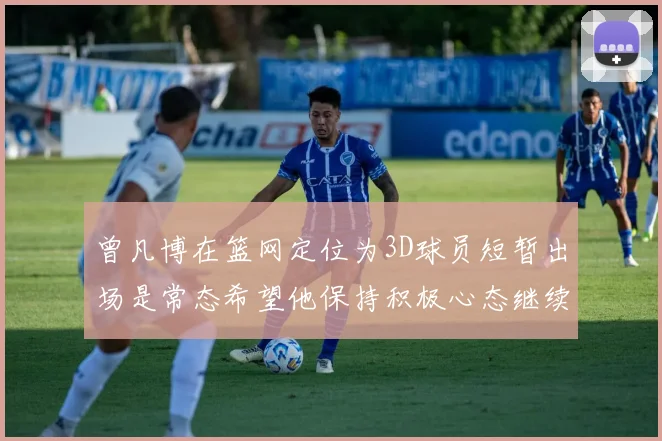 曾凡博在篮网定位为3D球员短暂出场是常态希望他保持积极心态继续努力