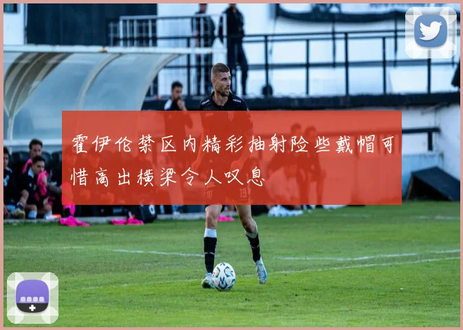 霍伊伦禁区内精彩抽射险些戴帽可惜高出横梁令人叹息