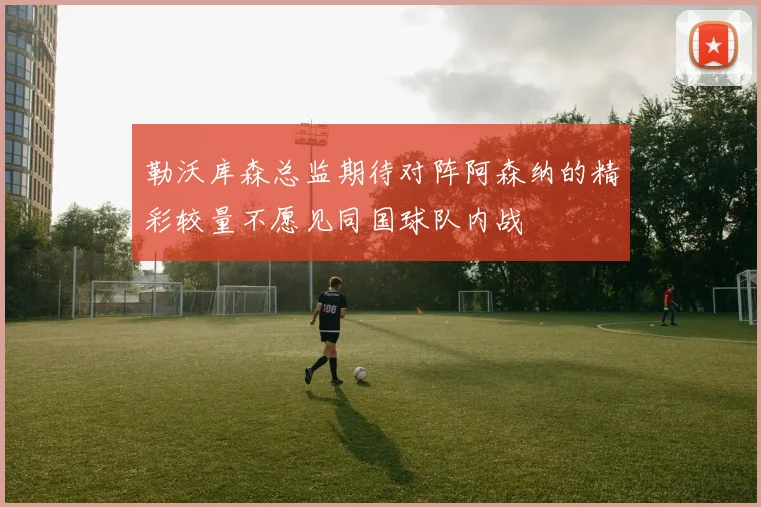 勒沃库森总监期待对阵阿森纳的精彩较量不愿见同国球队内战