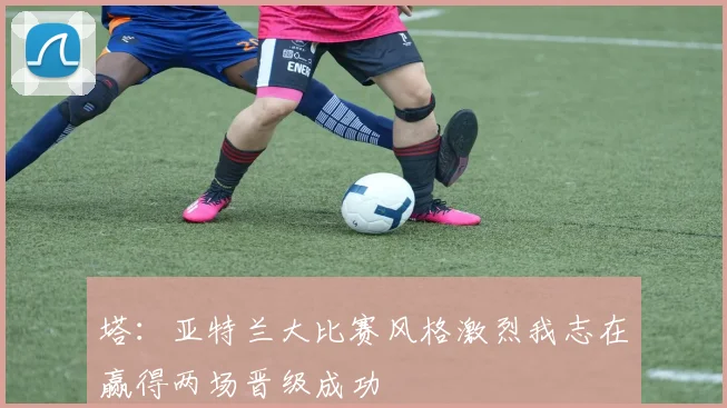 塔：亚特兰大比赛风格激烈我志在赢得两场晋级成功