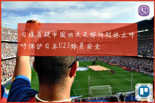 日媒质疑中国功夫足球何时休止呼吁保护日本U23球员安全