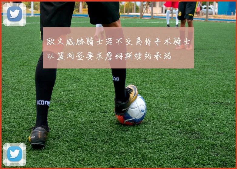 欧文威胁骑士若不交易将手术骑士以篮网签要求詹姆斯续约承诺