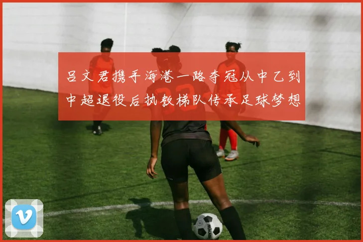 吕文君携手海港一路夺冠从中乙到中超退役后执教梯队传承足球梦想
