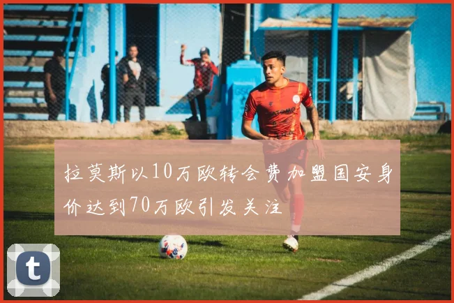 拉莫斯以10万欧转会费加盟国安身价达到70万欧引发关注